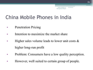 61

                                   Indian Institute of   12/18/2012
                                  Management Raipur




China Mobile Phones in India
•   Penetration Pricing

•   Intention to maximize the market share

•   Higher sales volume leads to lower unit costs &
    higher long-run profit

•   Problem: Consumers have a low quality perception.

•   However, well suited to certain group of people.
 