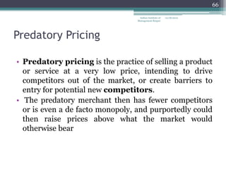 66

                                   Indian Institute of   12/18/2012
                                  Management Raipur




Predatory Pricing

• Predatory pricing is the practice of selling a product
  or service at a very low price, intending to drive
  competitors out of the market, or create barriers to
  entry for potential new competitors.
• The predatory merchant then has fewer competitors
  or is even a de facto monopoly, and purportedly could
  then raise prices above what the market would
  otherwise bear
 