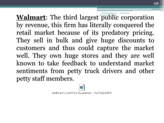 68

                              Indian Institute of   12/18/2012


Walmart: The third largest public corporation
                             Management Raipur




by revenue, this firm has literally conquered the
retail market because of its predatory pricing.
They sell in bulk and give huge discounts to
customers and thus could capture the market
well. They own huge stores and they are well
known to take feedback to understand market
sentiments from petty truck drivers and other
petty staff members.
 