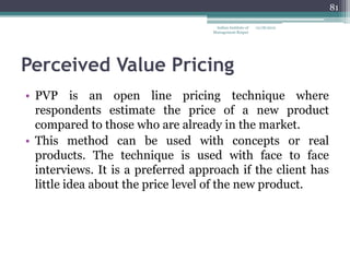 81

                                    Indian Institute of   12/18/2012
                                   Management Raipur




Perceived Value Pricing
• PVP is an open line pricing technique where
  respondents estimate the price of a new product
  compared to those who are already in the market.
• This method can be used with concepts or real
  products. The technique is used with face to face
  interviews. It is a preferred approach if the client has
  little idea about the price level of the new product.
 