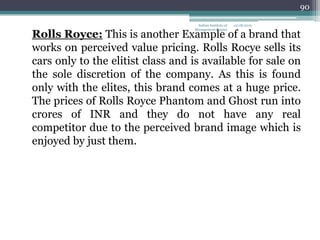 90

                                    Indian Institute of   12/18/2012
                                   Management Raipur
Rolls Royce: This is another Example of a brand that
works on perceived value pricing. Rolls Rocye sells its
cars only to the elitist class and is available for sale on
the sole discretion of the company. As this is found
only with the elites, this brand comes at a huge price.
The prices of Rolls Royce Phantom and Ghost run into
crores of INR and they do not have any real
competitor due to the perceived brand image which is
enjoyed by just them.
 