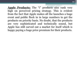 92

                                  Indian Institute of   12/18/2012

Apple Products: The ―i‖ products also rank very
                                 Management Raipur



high on perceived pricing strategy. This is evident
from the fact that Apple makes all the launches a huge
event and public flock in in large numbers to get the
products on priority basis. No doubt, that the products
are very sophisticated and technically sound, but
Apple has still carved out a market for itself which is
happy paying a huge price premium for their products.
 