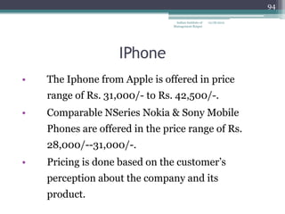 94

                                 Indian Institute of   12/18/2012
                                Management Raipur




                    IPhone
•   The Iphone from Apple is offered in price
    range of Rs. 31,000/- to Rs. 42,500/-.
•   Comparable NSeries Nokia & Sony Mobile
    Phones are offered in the price range of Rs.
    28,000/--31,000/-.
•   Pricing is done based on the customer‘s
    perception about the company and its
    product.
 
