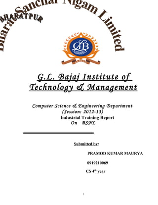 G.L. Bajaj Institute of
Technology & Management
Computer Science & Engineering Department
(Session: 2012-13)
Industrial Training Report
On BSNL
_____________________
Submitted by:
PRAMOD KUMAR MAURYA
0919210069
CS 4th
year
1
 