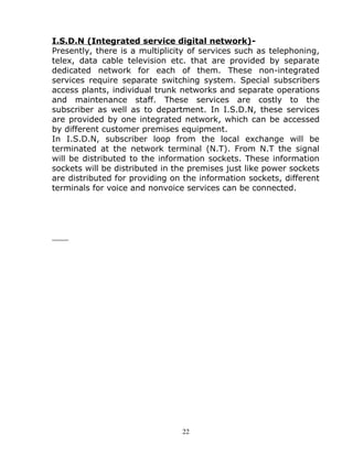 I.S.D.N (Integrated service digital network)-
Presently, there is a multiplicity of services such as telephoning,
telex, data cable television etc. that are provided by separate
dedicated network for each of them. These non-integrated
services require separate switching system. Special subscribers
access plants, individual trunk networks and separate operations
and maintenance staff. These services are costly to the
subscriber as well as to department. In I.S.D.N, these services
are provided by one integrated network, which can be accessed
by different customer premises equipment.
In I.S.D.N, subscriber loop from the local exchange will be
terminated at the network terminal (N.T). From N.T the signal
will be distributed to the information sockets. These information
sockets will be distributed in the premises just like power sockets
are distributed for providing on the information sockets, different
terminals for voice and nonvoice services can be connected.
22
 