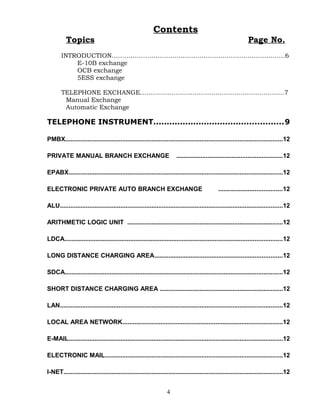 Contents
Topics Page No.
INTRODUCTION………………………………….…………………………………….6
E-10B exchange
OCB exchange
5ESS exchange
TELEPHONE EXCHANGE……………………………………………………………7
Manual Exchange
Automatic Exchange
TELEPHONE INSTRUMENT.................................................9
PMBX..............................................................................................................................12
PRIVATE MANUAL BRANCH EXCHANGE .............................................................12
EPABX............................................................................................................................12
ELECTRONIC PRIVATE AUTO BRANCH EXCHANGE .....................................12
ALU.................................................................................................................................12
ARITHMETIC LOGIC UNIT ..........................................................................................12
LDCA..............................................................................................................................12
LONG DISTANCE CHARGING AREA..........................................................................12
SDCA..............................................................................................................................12
SHORT DISTANCE CHARGING AREA .......................................................................12
LAN.................................................................................................................................12
LOCAL AREA NETWORK.............................................................................................12
E-MAIL............................................................................................................................12
ELECTRONIC MAIL.......................................................................................................12
I-NET...............................................................................................................................12
4
 