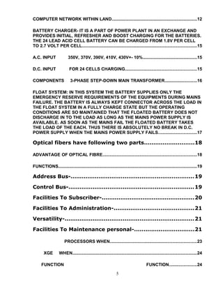 COMPUTER NETWORK WITHIN LAND.......................................................................12
BATTERY CHARGER- IT IS A PART OF POWER PLANT IN AN EXCHANGE AND
PROVIDES INITIAL, REFRESHER AND BOOST CHARGING FOR THE BATTERIES.
THE 24 LEAD ACID CELL BATTERY CAN BE CHARGED FROM 1.8V PER CELL
TO 2.7 VOLT PER CELL...............................................................................................15
A.C. INPUT 350V, 370V, 390V, 410V, 430V+- 10%.............................................15
D.C. INPUT FOR 24 CELLS CHARGING...........................................................15
COMPONENTS 3-PHASE STEP-DOWN MAIN TRANSFORMER..........................16
FLOAT SYSTEM: IN THIS SYSTEM THE BATTERY SUPPLIES ONLY THE
EMERGENCY RESERVE REQUIREMENTS OF THE EQUIPMENTS DURING MAINS
FAILURE. THE BATTERY IS ALWAYS KEPT CONNECTOR ACROSS THE LOAD IN
THE FLOAT SYSTEM IN A FULLY CHARGE STATE BUT THE OPERATING
CONDITIONS ARE SO MAINTAINED THAT THE FLOATED BATTERY DOES NOT
DISCHARGE IN TO THE LOAD AS LONG AS THE MAINS POWER SUPPLY IS
AVAILABLE. AS SOON AS THE MAINS FAIL THE FLOATED BATTERY TAKES
THE LOAD OF THE EACH. THUS THERE IS ABSOLUTELY NO BREAK IN D.C.
POWER SUPPLY WHEN THE MAINS POWER SUPPLY FAILS................................17
Optical fibers have following two parts...........................18
ADVANTAGE OF OPTICAL FIBRE..............................................................................18
FUNCTIONS...................................................................................................................19
Address Bus-..................................................................19
Control Bus-...................................................................19
Facilities To Subscriber-..................................................20
Facilities To Administration-...........................................21
Versatility-.....................................................................21
Facilities To Maintenance personal-................................21
PROCESSORS WHEN........................................................................23
XGE WHEN.......................................................................................................24
FUNCTION FUNCTION.......................24
5
 