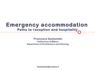 Emergency accommodation
   Paths to reception and hospitality

              Francesca Santaniello
                Politecnico di Milano,
        Department of Architecture and Planning




                 fsantaniello@irsonline.it
 
