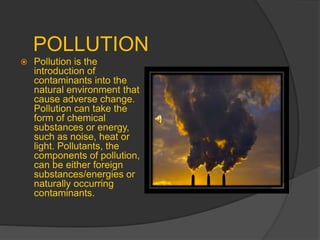 POLLUTION
 Pollution is the
introduction of
contaminants into the
natural environment that
cause adverse change.
Pollution can take the
form of chemical
substances or energy,
such as noise, heat or
light. Pollutants, the
components of pollution,
can be either foreign
substances/energies or
naturally occurring
contaminants.
 