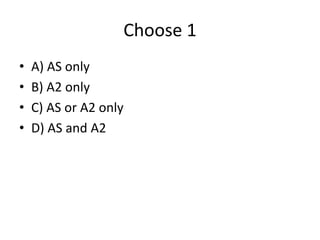 Choose 1
• A) AS only
• B) A2 only
• C) AS or A2 only
• D) AS and A2
 