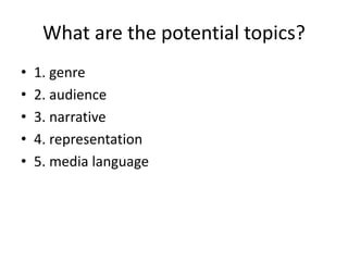 What are the potential topics?
• 1. genre
• 2. audience
• 3. narrative
• 4. representation
• 5. media language
 