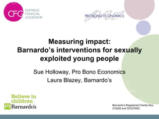 Measuring impact:
Barnardo’s interventions for sexually
      exploited young people
    Sue Holloway, Pro Bono Economics
        Laura Blazey, Barnardo’s



                               Barnardo’s Registered Charity Nos.
                               216250 and SC037605
 