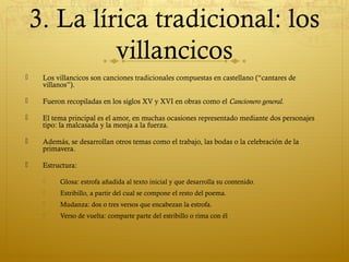 3. La lírica tradicional: los
villancicos


Los villancicos son canciones tradicionales compuestas en castellano (“cantares de
villanos”).



Fueron recopiladas en los siglos XV y XVI en obras como el Cancionero general.



El tema principal es el amor, en muchas ocasiones representado mediante dos personajes
tipo: la malcasada y la monja a la fuerza.



Además, se desarrollan otros temas como el trabajo, las bodas o la celebración de la
primavera.



Estructura:


Glosa: estrofa añadida al texto inicial y que desarrolla su contenido.



Estribillo, a partir del cual se compone el resto del poema.



Mudanza: dos o tres versos que encabezan la estrofa.



Verso de vuelta: comparte parte del estribillo o rima con él

 