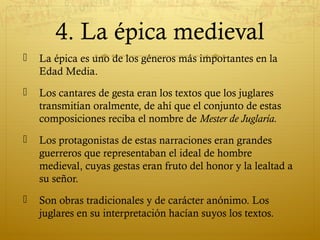 4. La épica medieval


La épica es uno de los géneros más importantes en la
Edad Media.



Los cantares de gesta eran los textos que los juglares
transmitían oralmente, de ahí que el conjunto de estas
composiciones reciba el nombre de Mester de Juglaría.



Los protagonistas de estas narraciones eran grandes
guerreros que representaban el ideal de hombre
medieval, cuyas gestas eran fruto del honor y la lealtad a
su señor.



Son obras tradicionales y de carácter anónimo. Los
juglares en su interpretación hacían suyos los textos.

 