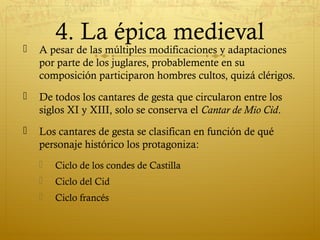 4. La épica medieval



A pesar de las múltiples modificaciones y adaptaciones
por parte de los juglares, probablemente en su
composición participaron hombres cultos, quizá clérigos.



De todos los cantares de gesta que circularon entre los
siglos XI y XIII, solo se conserva el Cantar de Mio Cid.



Los cantares de gesta se clasifican en función de qué
personaje histórico los protagoniza:


Ciclo de los condes de Castilla



Ciclo del Cid



Ciclo francés

 