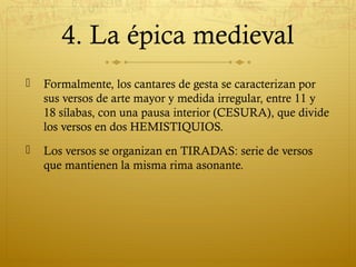 4. La épica medieval


Formalmente, los cantares de gesta se caracterizan por
sus versos de arte mayor y medida irregular, entre 11 y
18 sílabas, con una pausa interior (CESURA), que divide
los versos en dos HEMISTIQUIOS.



Los versos se organizan en TIRADAS: serie de versos
que mantienen la misma rima asonante.

 