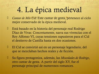 4. La épica medieval


Cantar de Mio Cid: Este cantar de gesta, pertenece al ciclo
mejor conservado de la épica medieval.



Está basado en la historia del personaje real Rodrigo
Díaz de Vivar. Concretamente, narra sus vivencias con el
Rey Alfonso VI, cuyas tensiones supusieron para el Cid
el destierro de Castilla hasta en dos ocasiones.



El Cid se convirtió así en un personaje legendario, del
que se mezclaban hechos reales y de ficción.



Su figura protagoniza, además, las Mocedades de Rodrigo,
otro cantar de gesta. A partir del siglo XV, fue el
personaje principal de numerosos romances.

 