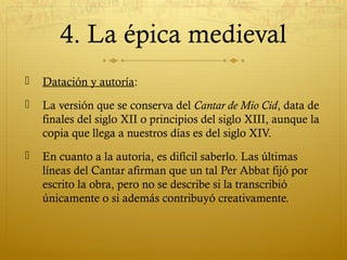 4. La épica medieval


Datación y autoría:



La versión que se conserva del Cantar de Mio Cid, data de
finales del siglo XII o principios del siglo XIII, aunque la
copia que llega a nuestros días es del siglo XIV.



En cuanto a la autoría, es difícil saberlo. Las últimas
líneas del Cantar afirman que un tal Per Abbat fijó por
escrito la obra, pero no se describe si la transcribió
únicamente o si además contribuyó creativamente.

 