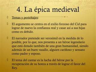 4. La épica medieval


Temas y personajes:



El argumento se centra en el exilio forzoso del Cid para
lograr de nuevo la confianza real y casar así a sus hijas
como es debido.



El narrador pretende ser verosímil en la medida de lo
posible, por lo que, nos presenta a un héroe legendario
que está dotado también de una gran humanidad, siendo
además de un buen vasallo, alguien cariñoso y sensato
como padre y esposo.



El tema del cantar es la lucha del héroe por la
recuperación de su honra a través de lograr el favor del
Rey.

 