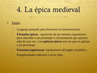 4. La épica medieval


Estilo:


Lenguaje pensado para favorecer la memorización.



Fórmulas épicas.: repetición de las mismas expresiones
para describir a un personaje o circunstancia que aparece
más de una vez. Los epítetos épicos son los que se aplican
a un personaje.



Fórmulas juglarescas: Apelaciones del juglar al público.



Irregularidades métricas y en la rima.

 
