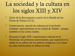 La sociedad y la cultura en
los siglos XIII y XIV


Inicio de la Reconquista a partir de la Batalla de las
Navas de Tolosa (1212).



Consecuencia: mezcla de culturas en el territorio
cristiano, especialmente en la ciudad de Toledo , aunque
también en las zonas rurales.



Durante el siglo XIII: renacimiento cultural en la
Península: las primeras universidades, que supusieron la
salida de la cultura de los ámbitos religiosos. Las clases
en estas instituciones se daban en latín.

 