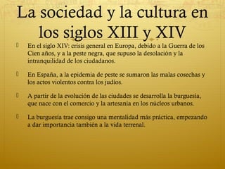La sociedad y la cultura en
los siglos XIII y XIV


En el siglo XIV: crisis general en Europa, debido a la Guerra de los
Cien años, y a la peste negra, que supuso la desolación y la
intranquilidad de los ciudadanos.



En España, a la epidemia de peste se sumaron las malas cosechas y
los actos violentos contra los judíos.



A partir de la evolución de las ciudades se desarrolla la burguesía,
que nace con el comercio y la artesanía en los núcleos urbanos.



La burguesía trae consigo una mentalidad más práctica, empezando
a dar importancia también a la vida terrenal.

 