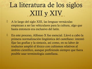 La literatura de los siglos
XIII y XIV


A lo largo del siglo XIII, las lenguas vernáculas
empiezan a ser las vehiculares para la cultura, algo que
hasta entonces era exclusivo del latín.



En este proceso, Alfonso X fue esencial. Llevó a cabo la
primera normalización lingüística del castellano: intentó
fijar las grafías y la sintaxis, así como, en su labor de
traductor amplió el léxico con cultismos relativos al
ámbito científico, aunque prefiriendo siempre que fuera
posible usar terminología castellana.

 