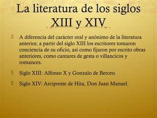 La literatura de los siglos
XIII y XIV


A diferencia del carácter oral y anónimo de la literatura
anterior, a partir del siglo XIII los escritores tomaron
conciencia de su oficio, así como fijaron por escrito obras
anteriores, como cantares de gesta o villancicos y
romances.



Siglo XIII: Alfonso X y Gonzalo de Berceo.



Siglo XIV: Arcipreste de Hita, Don Juan Manuel.

 