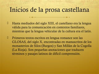 Inicios de la prosa castellana


Hasta mediados del siglo XIII, el castellano era la lengua
válida para la comunicación en contextos familiares,
mientras que la lengua vehicular de la cultura era el latín.



Primeros textos escritos en lengua romance son las
GLOSAS, del siglo X, encontradas en manuscritos de los
monasterios de Silos (Burgos) y San Millán de la Cogolla
(La Rioja). Son pequeñas anotaciones que traducen
términos y pasajes latinos de difícil comprensión.

 