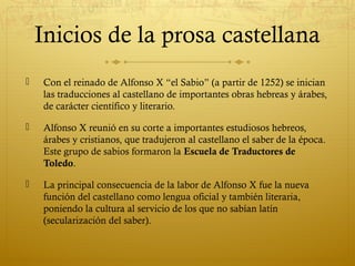 Inicios de la prosa castellana


Con el reinado de Alfonso X “el Sabio” (a partir de 1252) se inician
las traducciones al castellano de importantes obras hebreas y árabes,
de carácter científico y literario.



Alfonso X reunió en su corte a importantes estudiosos hebreos,
árabes y cristianos, que tradujeron al castellano el saber de la época.
Este grupo de sabios formaron la Escuela de Traductores de
Toledo.



La principal consecuencia de la labor de Alfonso X fue la nueva
función del castellano como lengua oficial y también literaria,
poniendo la cultura al servicio de los que no sabían latín
(secularización del saber).

 
