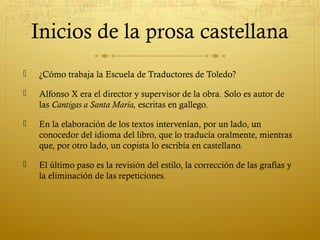 Inicios de la prosa castellana


¿Cómo trabaja la Escuela de Traductores de Toledo?



Alfonso X era el director y supervisor de la obra. Solo es autor de
las Cantigas a Santa María, escritas en gallego.



En la elaboración de los textos intervenían, por un lado, un
conocedor del idioma del libro, que lo traducía oralmente, mientras
que, por otro lado, un copista lo escribía en castellano.



El último paso es la revisión del estilo, la corrección de las grafías y
la eliminación de las repeticiones.

 