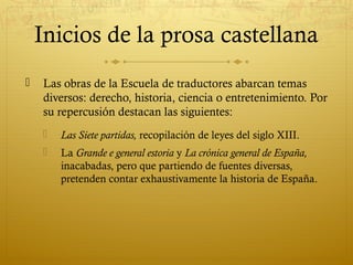 Inicios de la prosa castellana


Las obras de la Escuela de traductores abarcan temas
diversos: derecho, historia, ciencia o entretenimiento. Por
su repercusión destacan las siguientes:


Las Siete partidas, recopilación de leyes del siglo XIII.



La Grande e general estoria y La crónica general de España,
inacabadas, pero que partiendo de fuentes diversas,
pretenden contar exhaustivamente la historia de España.

 