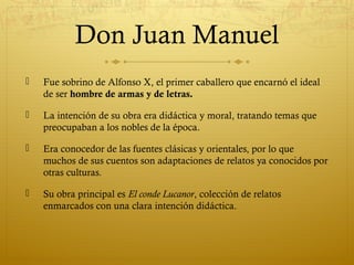 Don Juan Manuel


Fue sobrino de Alfonso X, el primer caballero que encarnó el ideal
de ser hombre de armas y de letras.



La intención de su obra era didáctica y moral, tratando temas que
preocupaban a los nobles de la época.



Era conocedor de las fuentes clásicas y orientales, por lo que
muchos de sus cuentos son adaptaciones de relatos ya conocidos por
otras culturas.



Su obra principal es El conde Lucanor, colección de relatos
enmarcados con una clara intención didáctica.

 