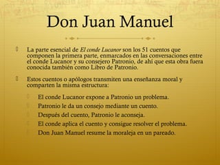 Don Juan Manuel


La parte esencial de El conde Lucanor son los 51 cuentos que
componen la primera parte, enmarcados en las conversaciones entre
el conde Lucanor y su consejero Patronio, de ahí que esta obra fuera
conocida también como Libro de Patronio.



Estos cuentos o apólogos transmiten una enseñanza moral y
comparten la misma estructura:






El conde Lucanor expone a Patronio un problema.
Patronio le da un consejo mediante un cuento.
Después del cuento, Patronio le aconseja.
El conde aplica el cuento y consigue resolver el problema.
Don Juan Manuel resume la moraleja en un pareado.

 