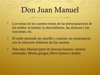 Don Juan Manuel


Los temas de los cuentos tratan de las preocupaciones de
los nobles: la lealtad, la desconfianza, las alianzas y las
traiciones, etc.



El estilo pretende ser sencillo y conciso, en consonancia
con la intención didáctica de los cuentos.



Don Juan Manuel parte de diversas fuentes: cuentos
orientales, fábulas griegas, libros latinos o árabes.

 