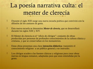 La poesía narrativa culta: el
mester de clerecía


Durante el siglo XIII surge una nueva escuela poética que convivirá con la
difusión de los cantares de gesta.



Esta nueva escuela se denomina Mester de clerecía, que se desarrollará
durante los siglos XIII y XIV.



El Mester de clerecía es el “oficio de clérigos”: conjunto de obras
producidas por personas de profundos conocimientos de la cultura clásica y
cristiana, y que se conservaban en los monasterios.



Estas obras presentan una clara intención didáctica: transmitir el
conocimiento religioso a un público general y no instruido.



Los clérigos acuden a las fuentes clásicas y religiosas para crear obras
nuevas en lengua romance, adaptadas para que sean entendidas por la
gente.

 