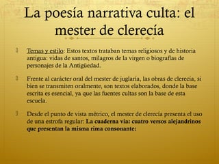 La poesía narrativa culta: el
mester de clerecía


Temas y estilo: Estos textos trataban temas religiosos y de historia
antigua: vidas de santos, milagros de la virgen o biografías de
personajes de la Antigüedad.



Frente al carácter oral del mester de juglaría, las obras de clerecía, si
bien se transmiten oralmente, son textos elaborados, donde la base
escrita es esencial, ya que las fuentes cultas son la base de esta
escuela.



Desde el punto de vista métrico, el mester de clerecía presenta el uso
de una estrofa regular: La cuaderna via: cuatro versos alejandrinos
que presentan la misma rima consonante:

 