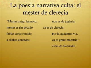 La poesía narrativa culta: el
mester de clerecía
“Mester traigo fermoso,
mester es sin pecado

non es de juglaría,
ca es de clerecía,

fablar curso rimado

por la quaderna vía,

a sílabas contadas

ca es grant maestría.”
Libro de Aleixandre.

 