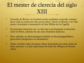 El mester de clerecía del siglo
XIII


Gonzalo de Berceo: es el primer poeta castellano conocido, aunque
de su vida se conservan muy pocos datos. Nació en Berceo y su vida
estuvo vinculada al monasterio de San Millán de la Cogolla.



Su principal intención con su obra fue la de fomentar la devoción
entre los fieles, además de una clara finalidad didáctica.



Pero, además, su obra perseguía también un fin propagandístico,
para atraer peregrinos a su monasterio.



Obras: escribió vidas de santos, libros doctrinales así como obras de
tema mariano. La más importante de todas fue Milagros de Nuestra
señora.

 