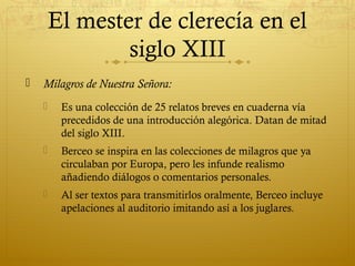 El mester de clerecía en el
siglo XIII


Milagros de Nuestra Señora:


Es una colección de 25 relatos breves en cuaderna vía
precedidos de una introducción alegórica. Datan de mitad
del siglo XIII.



Berceo se inspira en las colecciones de milagros que ya
circulaban por Europa, pero les infunde realismo
añadiendo diálogos o comentarios personales.



Al ser textos para transmitirlos oralmente, Berceo incluye
apelaciones al auditorio imitando así a los juglares.

 