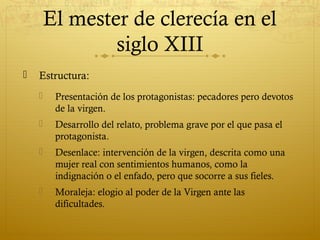 El mester de clerecía en el
siglo XIII


Estructura:


Presentación de los protagonistas: pecadores pero devotos
de la virgen.



Desarrollo del relato, problema grave por el que pasa el
protagonista.



Desenlace: intervención de la virgen, descrita como una
mujer real con sentimientos humanos, como la
indignación o el enfado, pero que socorre a sus fieles.



Moraleja: elogio al poder de la Virgen ante las
dificultades.

 