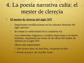 4. La poesía narrativa culta: el
mester de clerecía


El mester de clerecía del siglo XIV


Importantes modificaciones en los cánones literarios del
siglo anterior:



Se rompe la uniformidad de la cuaderna vía.



Los contenidos religiosos y eruditos dejan paso a un fuerte
realismo, ampliando los temas de las obras del mester de
clerecía en el siglo XIV.



Obras más importantes:
 Libro de buen Amor, de Juan Ruiz, Arcipreste de Hita.
 Rimado de palacio, del canciller Ayala.

 
