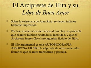 El Arcipreste de Hita y su
Libro de Buen Amor


Sobre la existencia de Juan Ruiz, se tienen indicios
bastante imprecisos.



Por las características temáticas de su obra, es probable
que el autor hubiese ocultado su identidad, y que el
Arcipreste fuese sólo el protagonista ficticio del libro.



El hilo argumental es una AUTOBIOGRAFÍA
AMOROSA FICTICIA salpicada de otros materiales
literarios que el autor transforma y parodia.

 