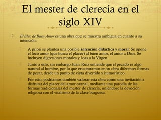 El mester de clerecía en el
siglo XIV


El libro de Buen Amor es una obra que se muestra ambigua en cuanto a su
intención:


A priori se plantea una posible intención didáctica y moral: Se opone
el loco amor (que busca el placer) al buen amor, el amor a Dios. Se
incluyen digresiones morales y loas a la Virgen.



Junto a esto, sin embargo Juan Ruiz entiende que el pecado es algo
natural al hombre, por lo que encontramos en su obra diferentes formas
de pecar, desde un punto de vista divertido y humorístico.



Por esto, podríamos también valorar esta obra como una invitación a
disfrutar del placer del amor carnal, mediante una parodia de las
formas tradicionales del mester de clerecía, uniéndose la devoción
religiosa con el vitalismo de la clase burguesa.

 
