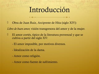 Introducción


Obra de Juan Ruiz, Arcipreste de Hita (siglo XIV):

Libro de buen amor, visión transgresora del amor y de la mujer.


El amor cortés, típico de la literatura provenzal y que se
cultiva a partir del siglo XV:
- El amor imposible, por motivos diversos.
- Idealización de la dama.
- Amor como religión.
- Amor como fuente de sufrimiento.

 