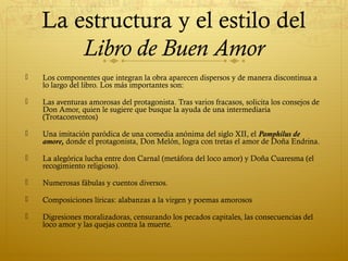 La estructura y el estilo del
Libro de Buen Amor


Los componentes que integran la obra aparecen dispersos y de manera discontinua a
lo largo del libro. Los más importantes son:



Las aventuras amorosas del protagonista. Tras varios fracasos, solicita los consejos de
Don Amor, quien le sugiere que busque la ayuda de una intermediaria
(Trotaconventos)



Una imitación paródica de una comedia anónima del siglo XII, el Pamphilus de
amore, donde el protagonista, Don Melón, logra con tretas el amor de Doña Endrina.



La alegórica lucha entre don Carnal (metáfora del loco amor) y Doña Cuaresma (el
recogimiento religioso).



Numerosas fábulas y cuentos diversos.



Composiciones líricas: alabanzas a la virgen y poemas amorosos



Digresiones moralizadoras, censurando los pecados capitales, las consecuencias del
loco amor y las quejas contra la muerte.

 