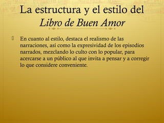 La estructura y el estilo del
Libro de Buen Amor


En cuanto al estilo, destaca el realismo de las
narraciones, así como la expresividad de los episodios
narrados, mezclando lo culto con lo popular, para
acercarse a un público al que invita a pensar y a corregir
lo que considere conveniente.

 