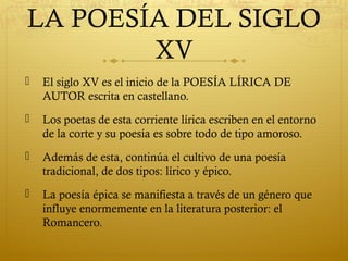 LA POESÍA DEL SIGLO
XV


El siglo XV es el inicio de la POESÍA LÍRICA DE
AUTOR escrita en castellano.



Los poetas de esta corriente lírica escriben en el entorno
de la corte y su poesía es sobre todo de tipo amoroso.



Además de esta, continúa el cultivo de una poesía
tradicional, de dos tipos: lírico y épico.



La poesía épica se manifiesta a través de un género que
influye enormemente en la literatura posterior: el
Romancero.

 