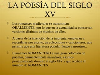 LA POESÍA DEL SIGLO
XV


Los romances medievales se transmitían
ORALMENTE, por lo que en la actualidad se conservan
versiones distintas de muchos de ellos.



A partir de la invención de la imprenta, empiezan a
recopilarse por escrito, en colecciones y cancioneros, que
permite que esta literatura popular llegue a nosotros..



Llamamos ROMANCERO a una gran colección de
poemas, eminentemente narrativos, escritos
principalmente durante el siglo XIV y que reciben el
nombre de ROMANCES.

 