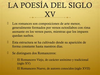 LA POESÍA DEL SIGLO
XV


Los romances son composiciones de arte menor,
generalmente formados por versos octosílabos con rima
asonante en los versos pares, mientras que los impares
quedan sueltos.



Esta estructura se ha cultivado desde su aparición de
forma constante hasta nuestros días.



Se distinguen dos Romanceros:


El Romancero Viejo, de carácter anónimo y tradicional
(siglo XV)



El Romancero Nuevo, de autores conocidos (siglo XVII)

 